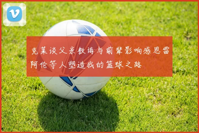 克莱谈父亲教诲与前辈影响感恩雷阿伦等人塑造我的篮球之路