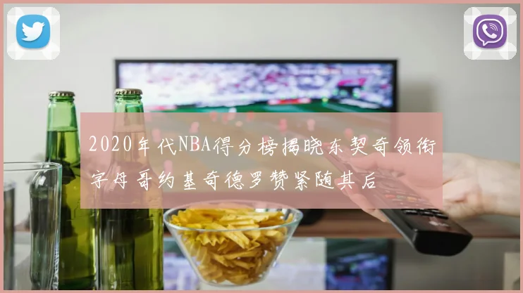 2020年代NBA得分榜揭晓东契奇领衔字母哥约基奇德罗赞紧随其后