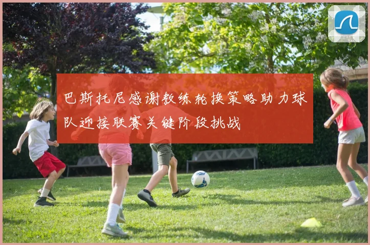 巴斯托尼感谢教练轮换策略助力球队迎接联赛关键阶段挑战