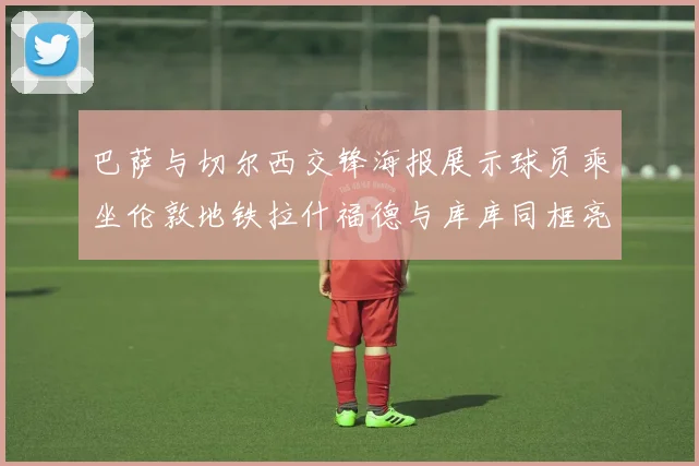 巴萨与切尔西交锋海报展示球员乘坐伦敦地铁拉什福德与库库同框亮相