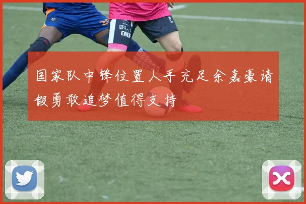 国家队中锋位置人手充足余嘉豪请假勇敢追梦值得支持