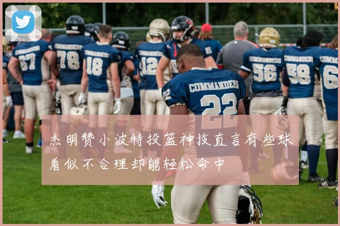 杰明赞小波特投篮神技直言有些球看似不合理却能轻松命中