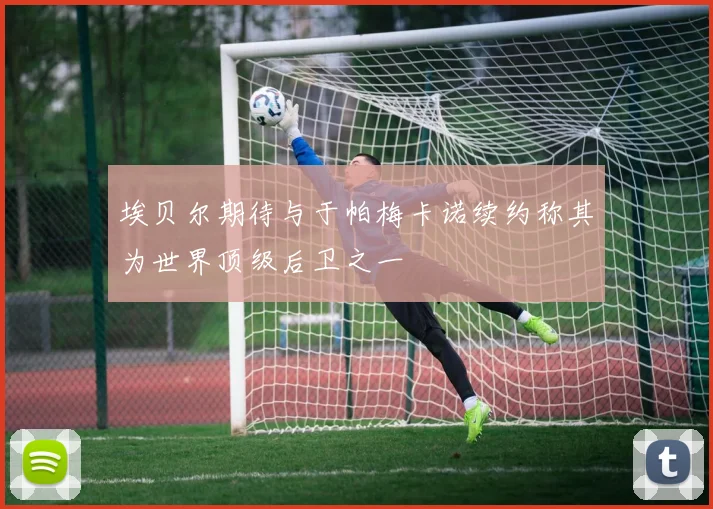 埃贝尔期待与于帕梅卡诺续约称其为世界顶级后卫之一