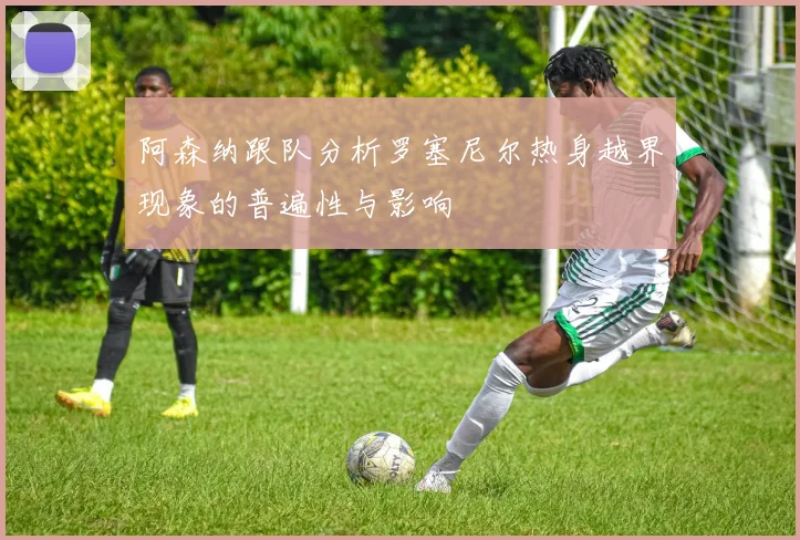 阿森纳跟队分析罗塞尼尔热身越界现象的普遍性与影响