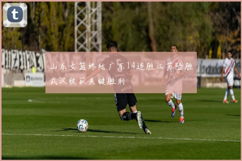 山东女篮终结广东14连胜江苏险胜武汉收获关键胜利