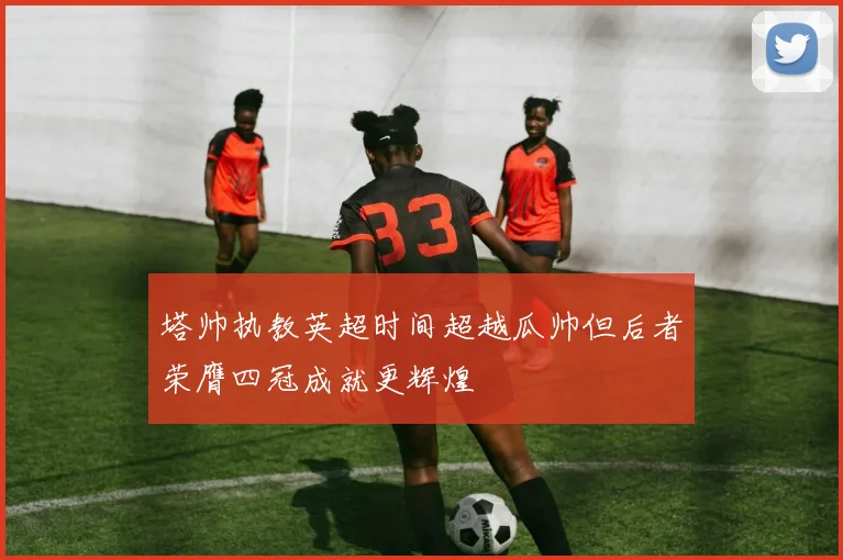 塔帅执教英超时间超越瓜帅但后者荣膺四冠成就更辉煌