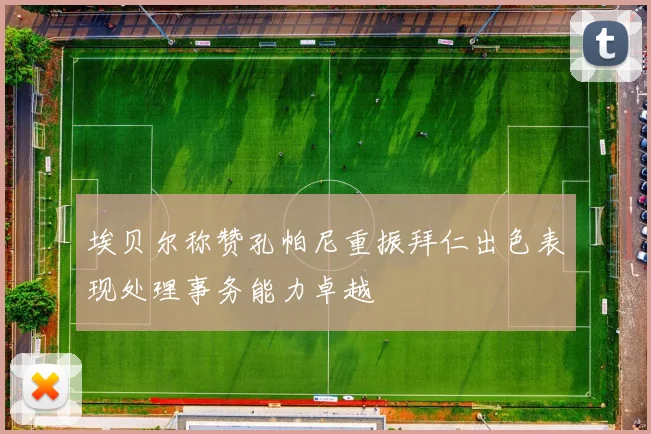 埃贝尔称赞孔帕尼重振拜仁出色表现处理事务能力卓越
