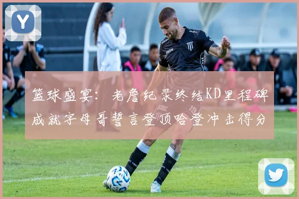 篮球盛宴：老詹纪录终结KD里程碑成就字母哥誓言登顶哈登冲击得分前十