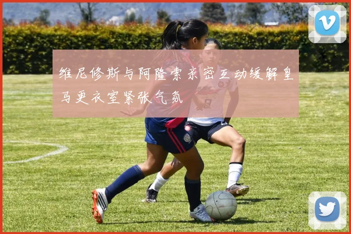 维尼修斯与阿隆索亲密互动缓解皇马更衣室紧张气氛