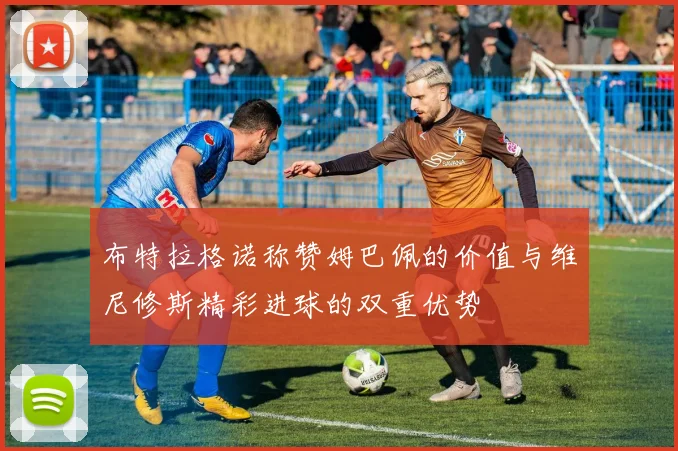 布特拉格诺称赞姆巴佩的价值与维尼修斯精彩进球的双重优势