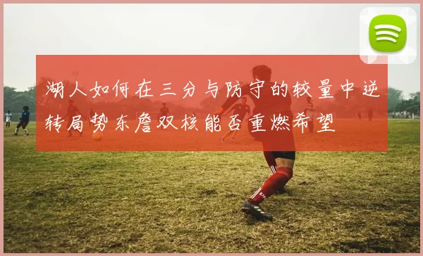 湖人如何在三分与防守的较量中逆转局势东詹双核能否重燃希望