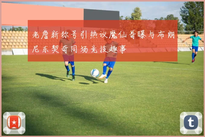 老詹新称号引热议魔仙哥曝与布朗尼东契奇同场竞技趣事