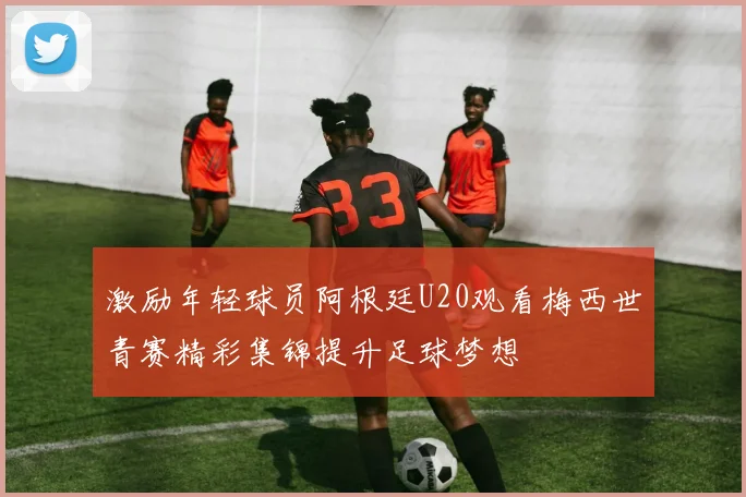 激励年轻球员阿根廷U20观看梅西世青赛精彩集锦提升足球梦想