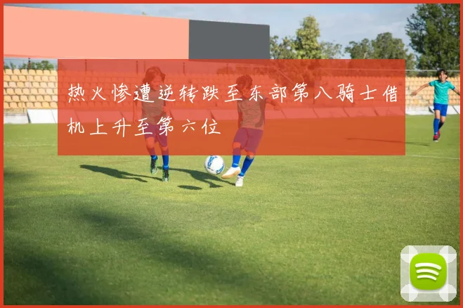 热火惨遭逆转跌至东部第八骑士借机上升至第六位