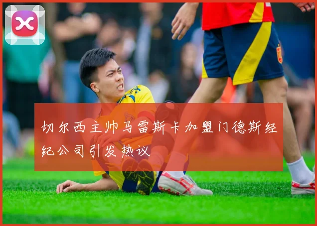 切尔西主帅马雷斯卡加盟门德斯经纪公司引发热议