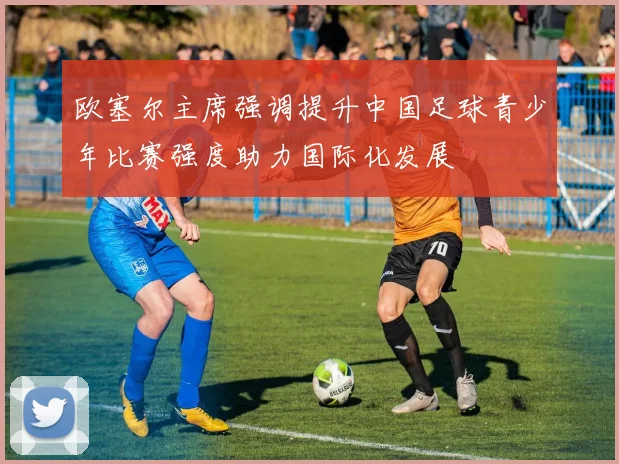 欧塞尔主席强调提升中国足球青少年比赛强度助力国际化发展
