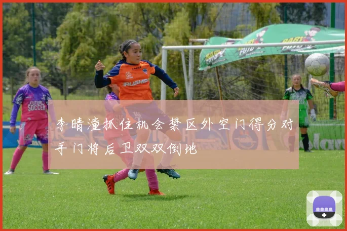 李晴潼抓住机会禁区外空门得分对手门将后卫双双倒地