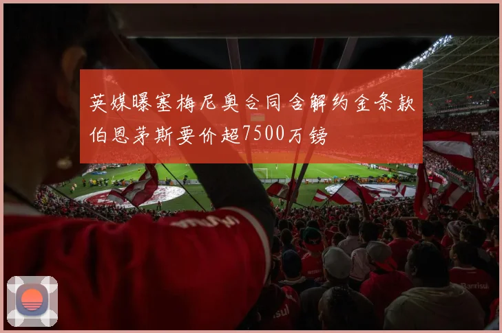 英媒曝塞梅尼奥合同含解约金条款伯恩茅斯要价超7500万镑