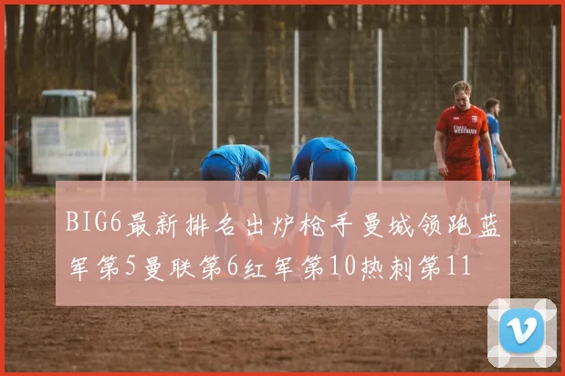 BIG6最新排名出炉枪手曼城领跑蓝军第5曼联第6红军第10热刺第11