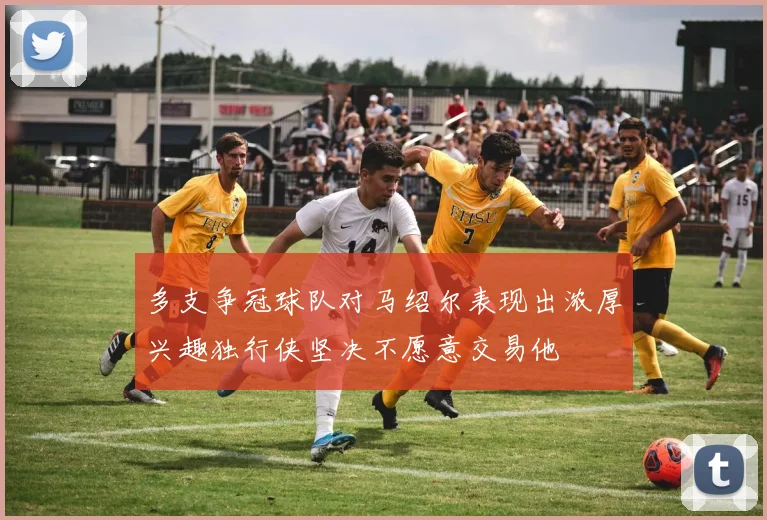 多支争冠球队对马绍尔表现出浓厚兴趣独行侠坚决不愿意交易他