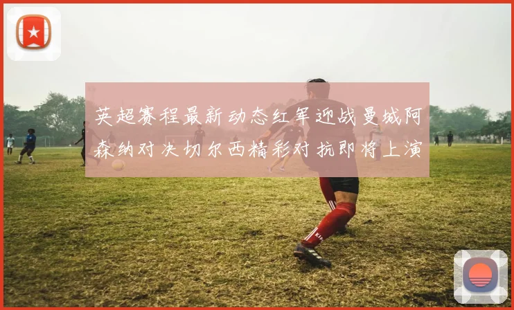 英超赛程最新动态红军迎战曼城阿森纳对决切尔西精彩对抗即将上演