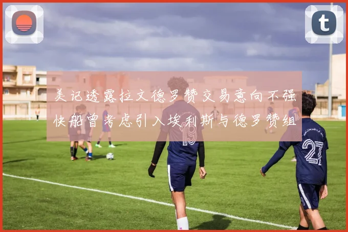 美记透露拉文德罗赞交易意向不强快船曾考虑引入埃利斯与德罗赞组合
