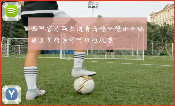 西甲官方强烈谴责马德里德比中球迷互骂行为呼吁理性观赛
