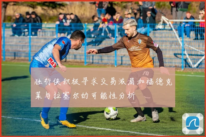 独行侠积极寻求交易浓眉加福德克莱与拉塞尔的可能性分析
