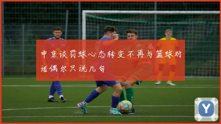 申京谈罚球心态转变不再与篮球对话偶尔只说几句