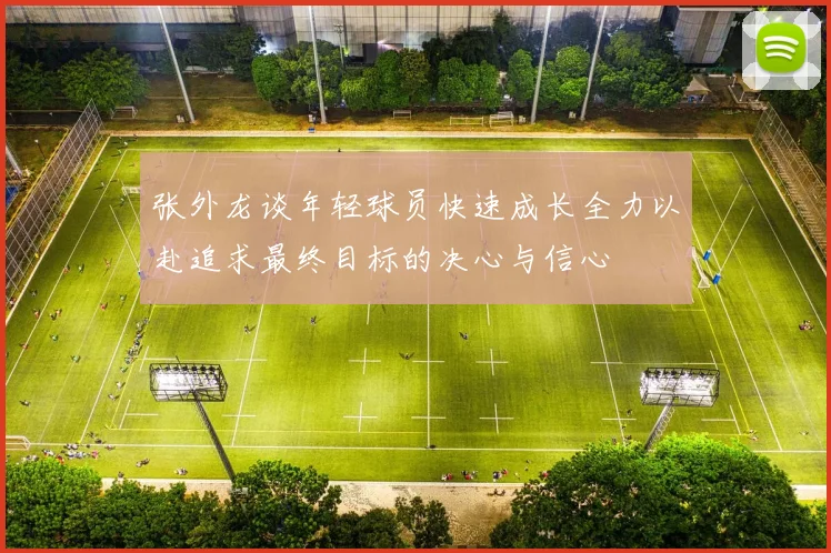 张外龙谈年轻球员快速成长全力以赴追求最终目标的决心与信心
