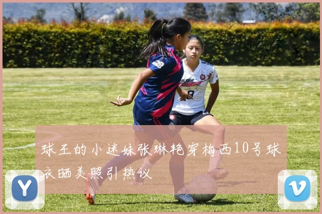 球王的小迷妹张琳艳穿梅西10号球衣晒美照引热议