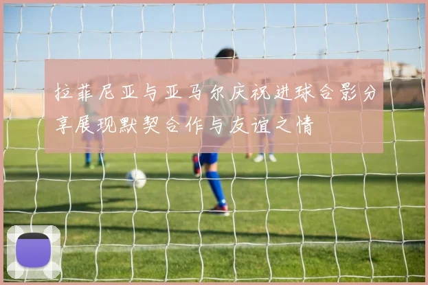 拉菲尼亚与亚马尔庆祝进球合影分享展现默契合作与友谊之情