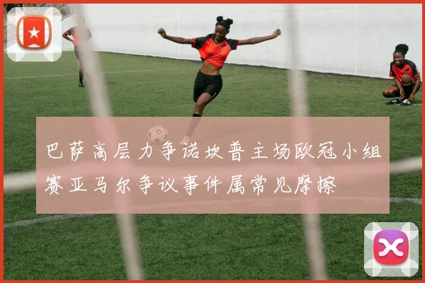 巴萨高层力争诺坎普主场欧冠小组赛亚马尔争议事件属常见摩擦