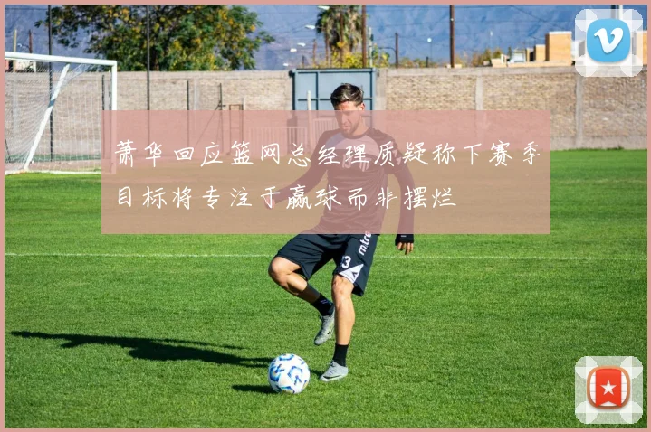 萧华回应篮网总经理质疑称下赛季目标将专注于赢球而非摆烂