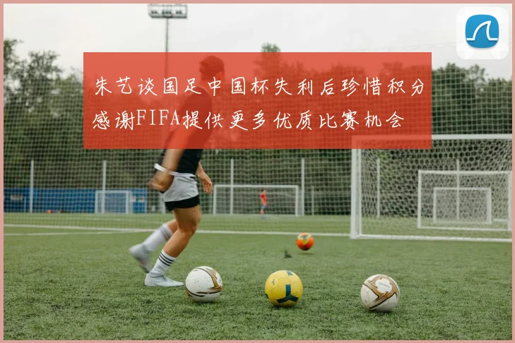 朱艺谈国足中国杯失利后珍惜积分感谢FIFA提供更多优质比赛机会
